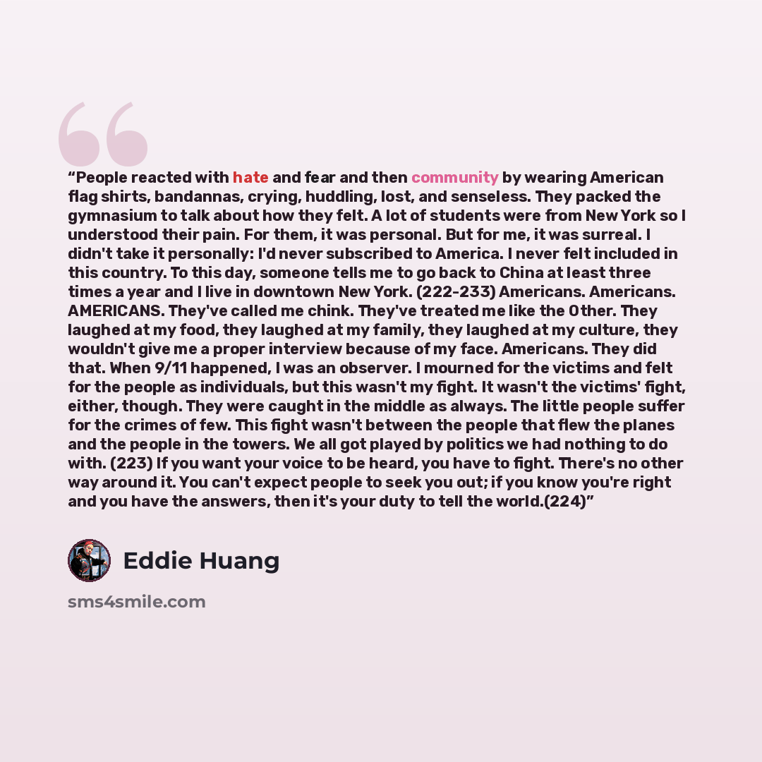 “People reacted with hate and fear and then community by wearing American flag shirts, bandannas, crying, huddling, lost, and senseless. They packed the gymnasium to talk about how they felt. A lot of students were from New York so I understood their pain. For them, it was personal. But for me, it…” quote by Eddie Huang