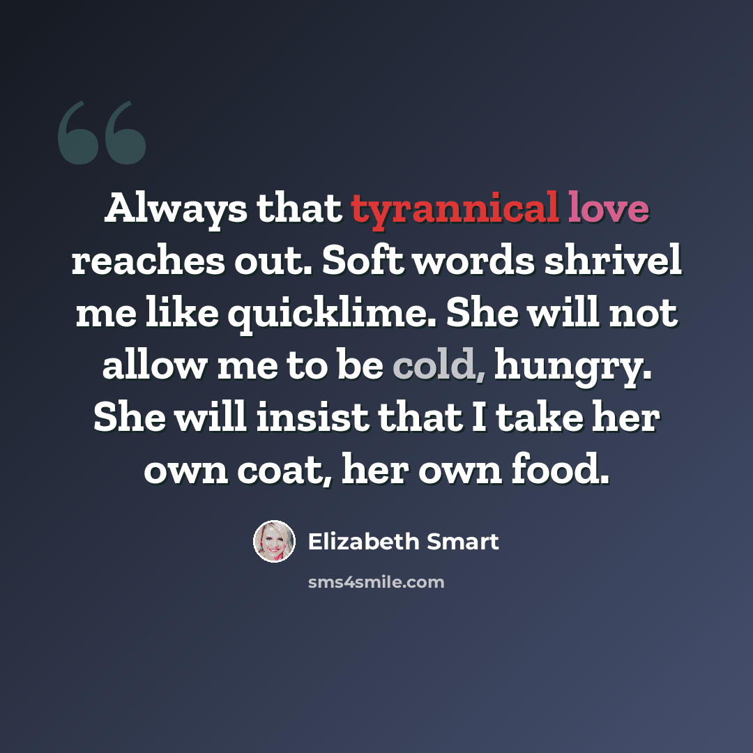 “Always that tyrannical love reaches out. Soft words shrivel me like quicklime. She will not allow me to be cold, hungry. She will insist that I take her own coat, her own food.” quote by Elizabeth Smart