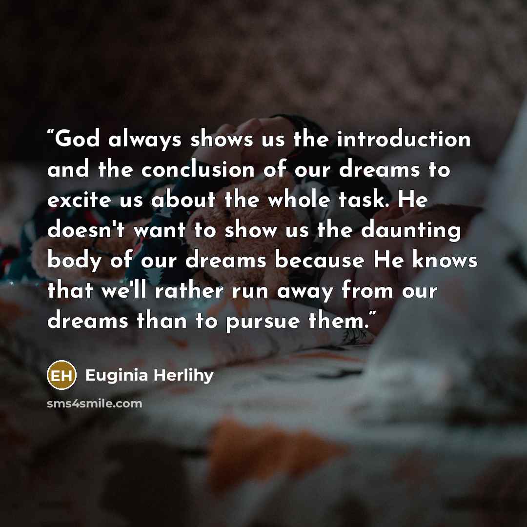 “God always shows us the introduction and the conclusion of our dreams to excite us about the whole task. He doesn't want to show us the daunting body of our dreams because He knows that we'll rather run away from our dreams than to pursue them.” quote by Euginia Herlihy