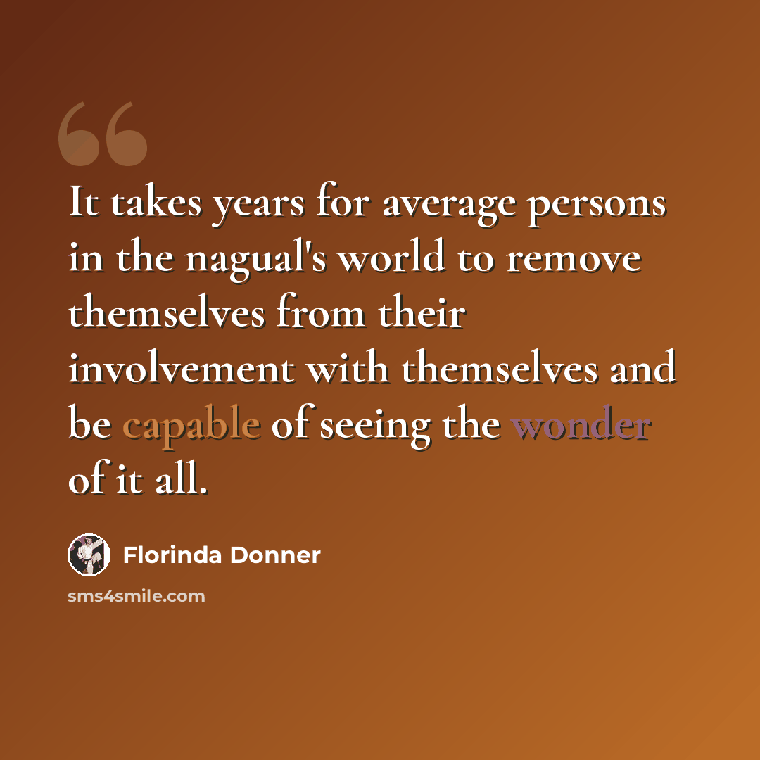 “It takes years for average persons in the nagual's world to remove themselves from their involvement with themselves and be capable of seeing the wonder of it all.” quote by Florinda Donner