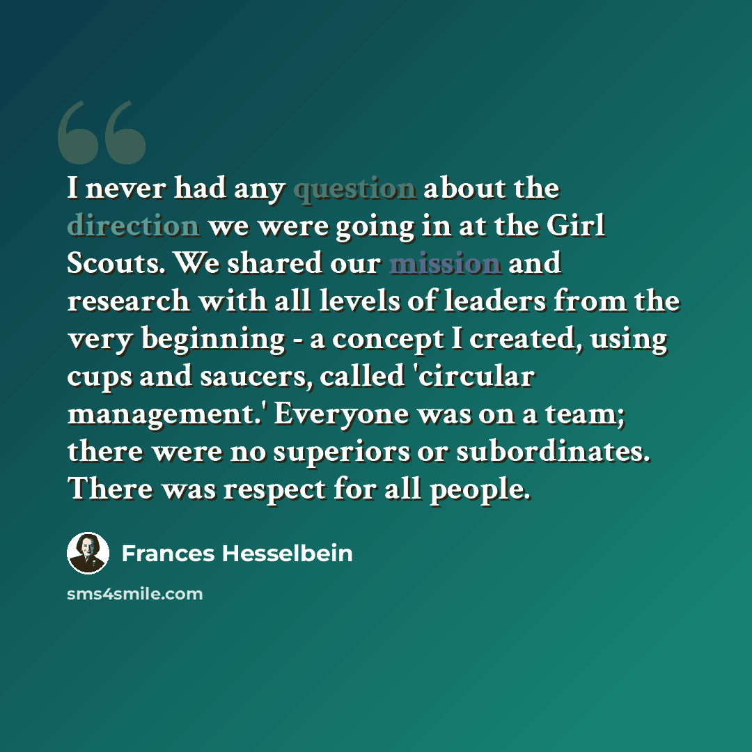 “I never had any question about the direction we were going in at the Girl Scouts. We shared our mission and research with all levels of leaders from the very beginning - a concept I created, using cups and saucers, called 'circular management.' Everyone was on a team; there were no superiors or…” quote by Frances Hesselbein