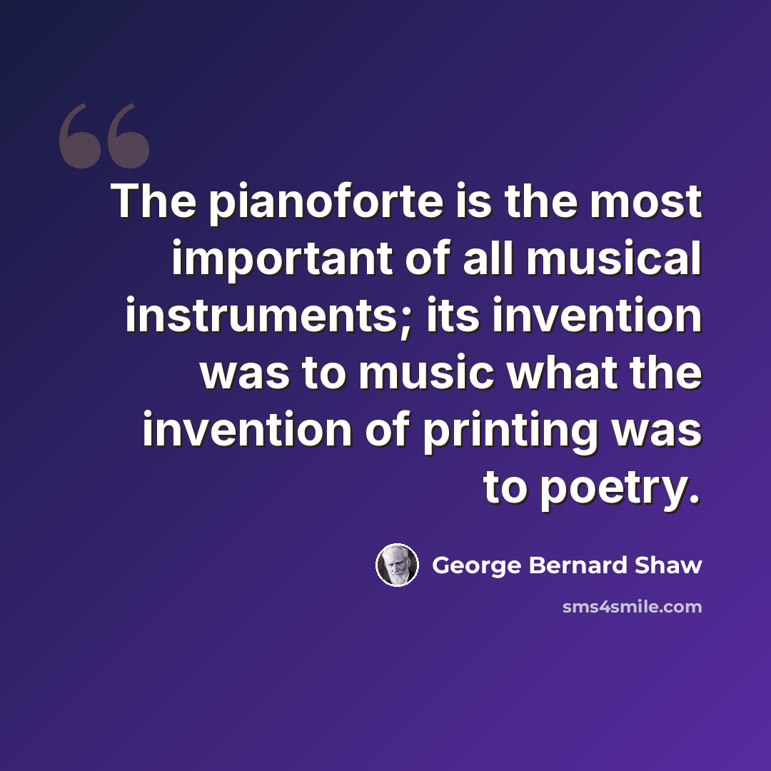 “The pianoforte is the most important of all musical instruments; its invention was to music what the invention of printing was to poetry.” quote by George Bernard Shaw