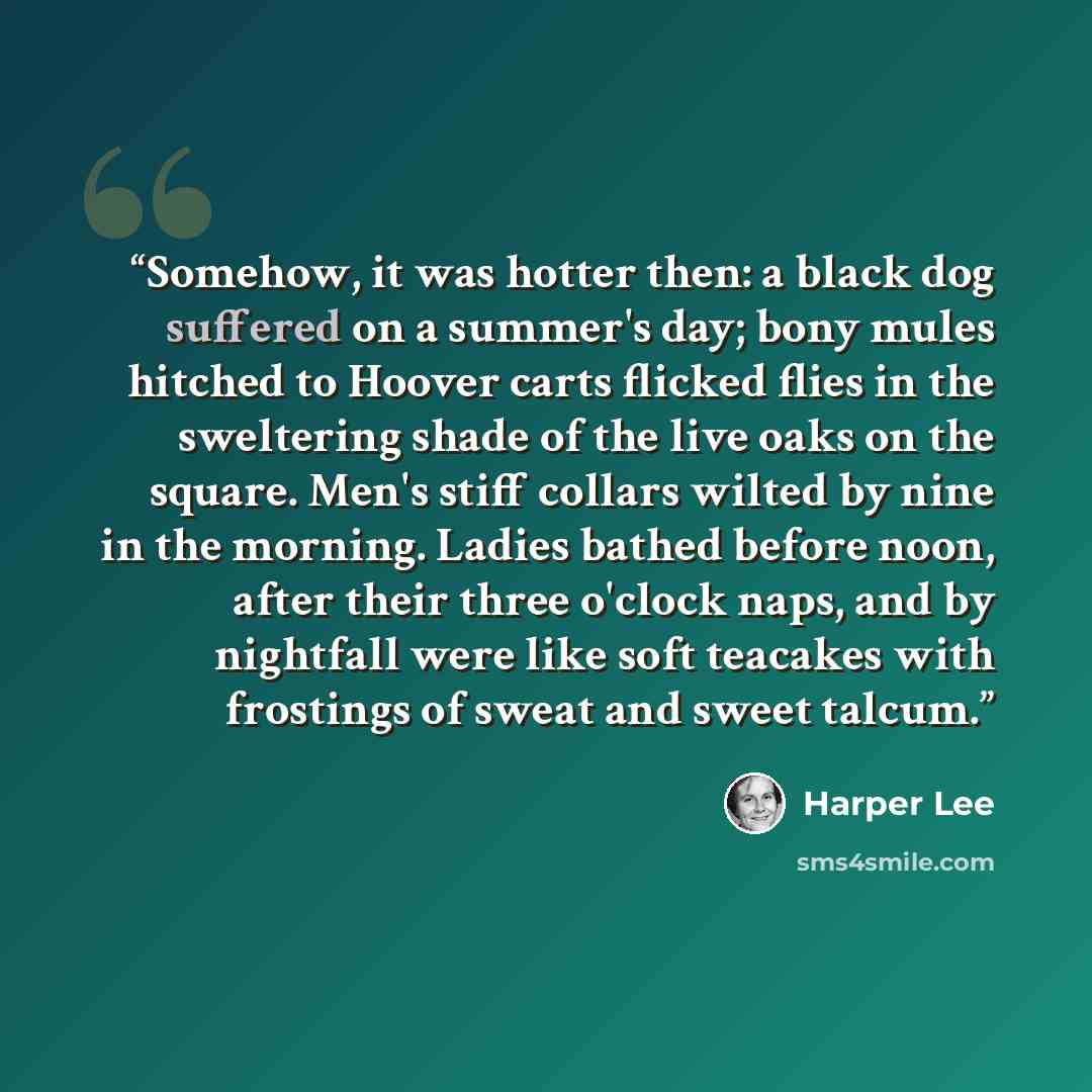“Somehow, it was hotter then: a black dog suffered on a summer's day; bony mules hitched to Hoover carts flicked flies in the sweltering shade of the live oaks on the square. Men's stiff collars wilted by nine in the morning. Ladies bathed before noon, after their three o'clock naps, and by…” quote by Harper Lee