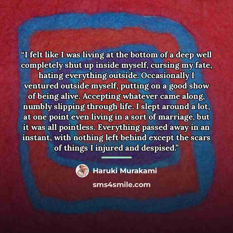 “I felt like I was living at the bottom of a deep well completely shut up inside myself, cursing my fate, hating everything outside. Occasionally I ventured outside myself, putting on a good show of being alive. Accepting whatever came along, numbly slipping through life. I slept around a lot, at…” quote by Haruki Murakami