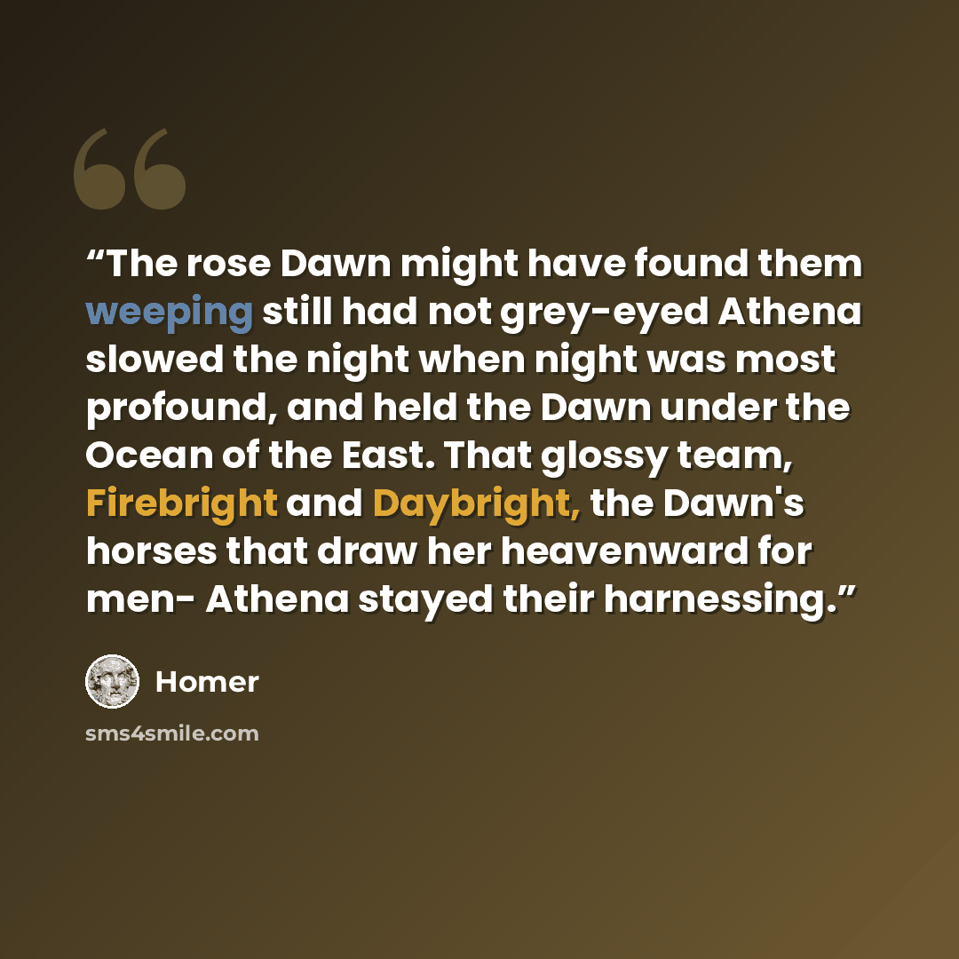 “The rose Dawn might have found them weeping still had not grey-eyed Athena slowed the night when night was most profound, and held the Dawn under the Ocean of the East. That glossy team, Firebright and Daybright, the Dawn's horses that draw her heavenward for men- Athena stayed their harnessing.” quote by Homer