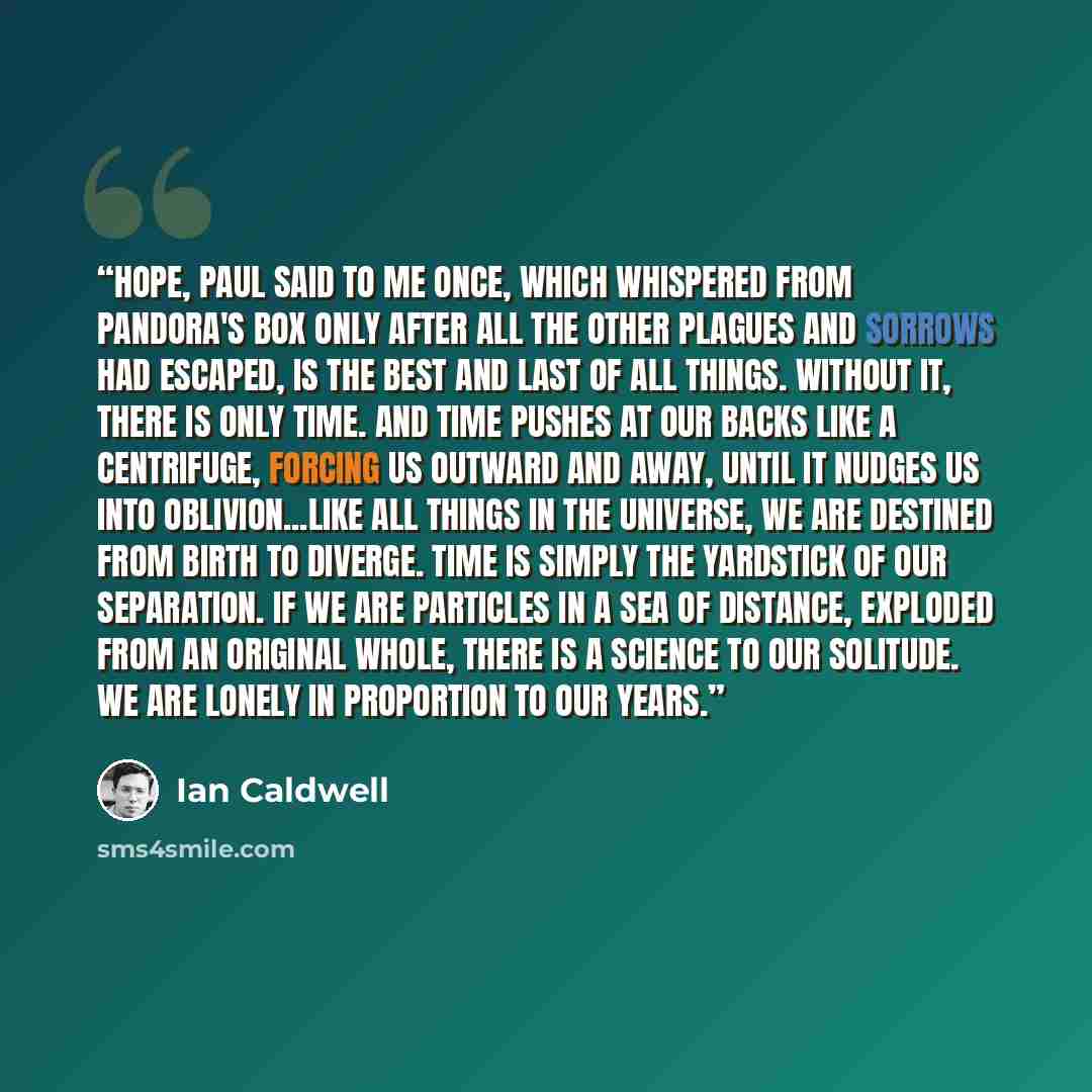 “Hope, Paul said to me once, which whispered from Pandora's box only after all the other plagues and sorrows had escaped, is the best and last of all things. Without it, there is only time. And time pushes at our backs like a centrifuge, forcing us outward and away, until it nudges us into…” quote by Ian Caldwell