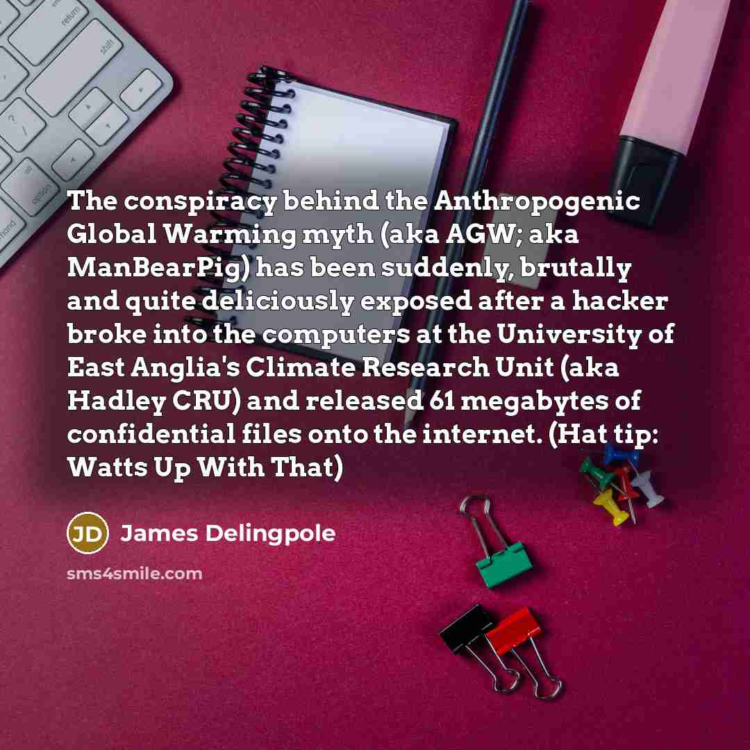 “The conspiracy behind the Anthropogenic Global Warming myth (aka AGW; aka ManBearPig) has been suddenly, brutally and quite deliciously exposed after a hacker broke into the computers at the University of East Anglia's Climate Research Unit (aka Hadley CRU) and released 61 megabytes of…” quote by James Delingpole