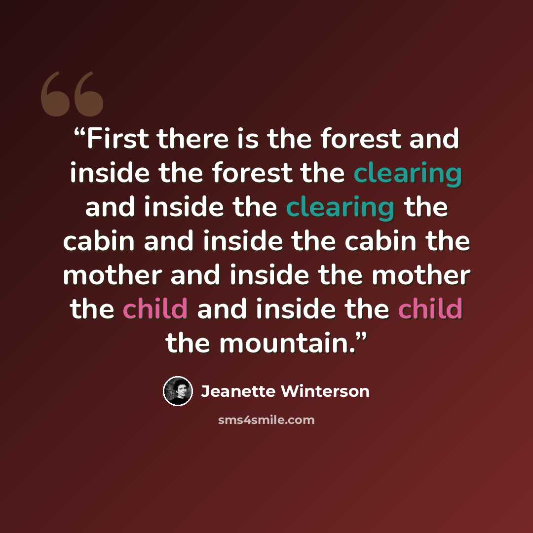 “First there is the forest and inside the forest the clearing and inside the clearing the cabin and inside the cabin the mother and inside the mother the child and inside the child the mountain.” quote by Jeanette Winterson