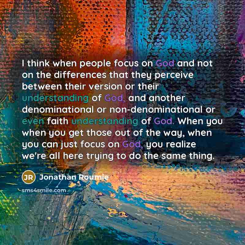 “I think when people focus on God and not on the differences that they perceive between their version or their understanding of God, and another denominational or non-denominational or even faith understanding of God. When you when you get those out of the way, when you can just focus on God, you…” quote by Jonathan Roumie