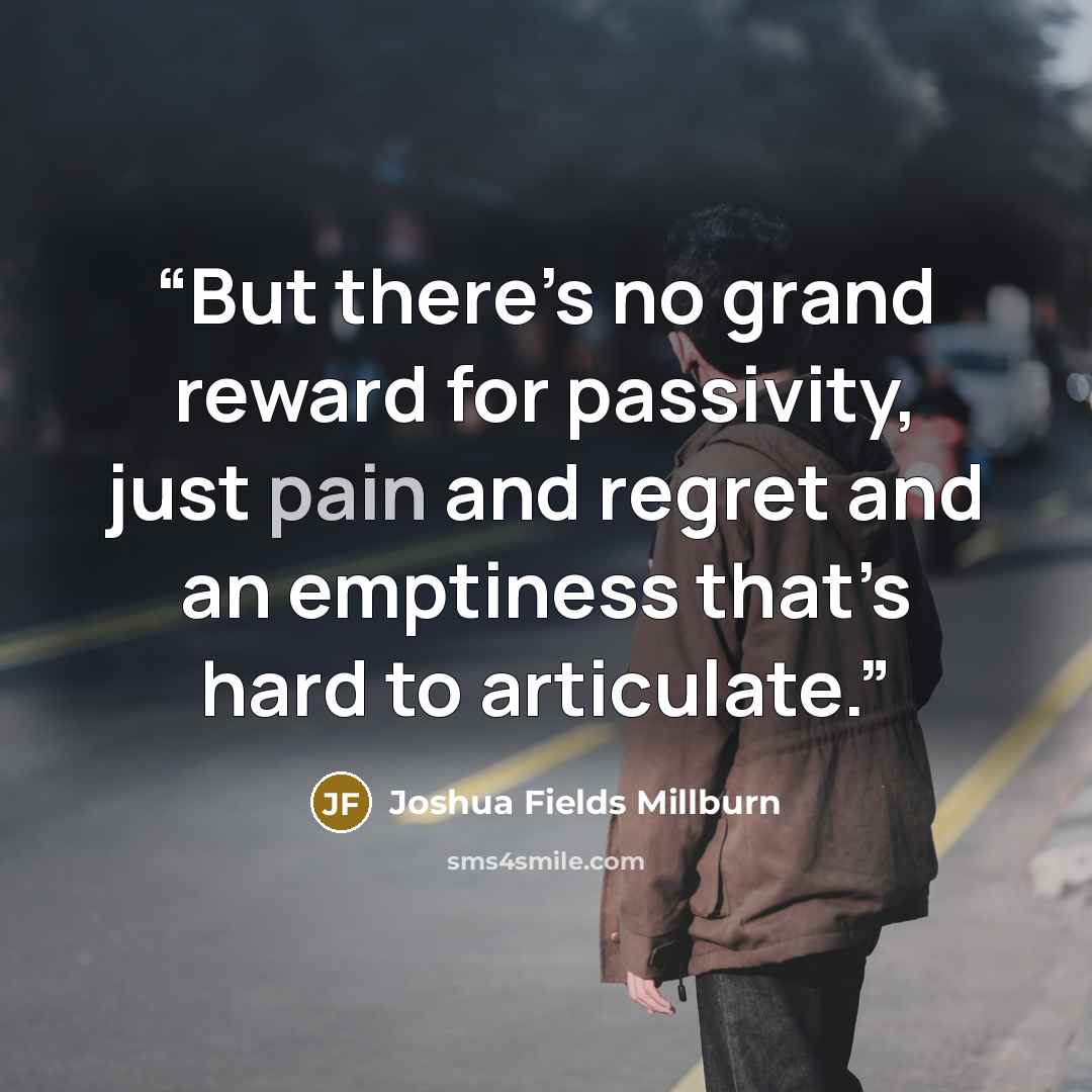 “But there’s no grand reward for passivity, just pain and regret and an emptiness that’s hard to articulate.” quote by Joshua Fields Millburn