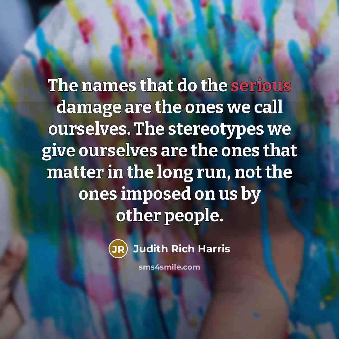 “The names that do the serious damage are the ones we call ourselves. The stereotypes we give ourselves are the ones that matter in the long run, not the ones imposed on us by other people.” quote by Judith Rich Harris