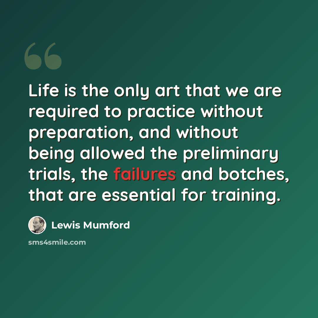 “Life is the only art that we are required to practice without preparation, and without being allowed the preliminary trials, the failures and botches, that are essential for training.” quote by Lewis Mumford