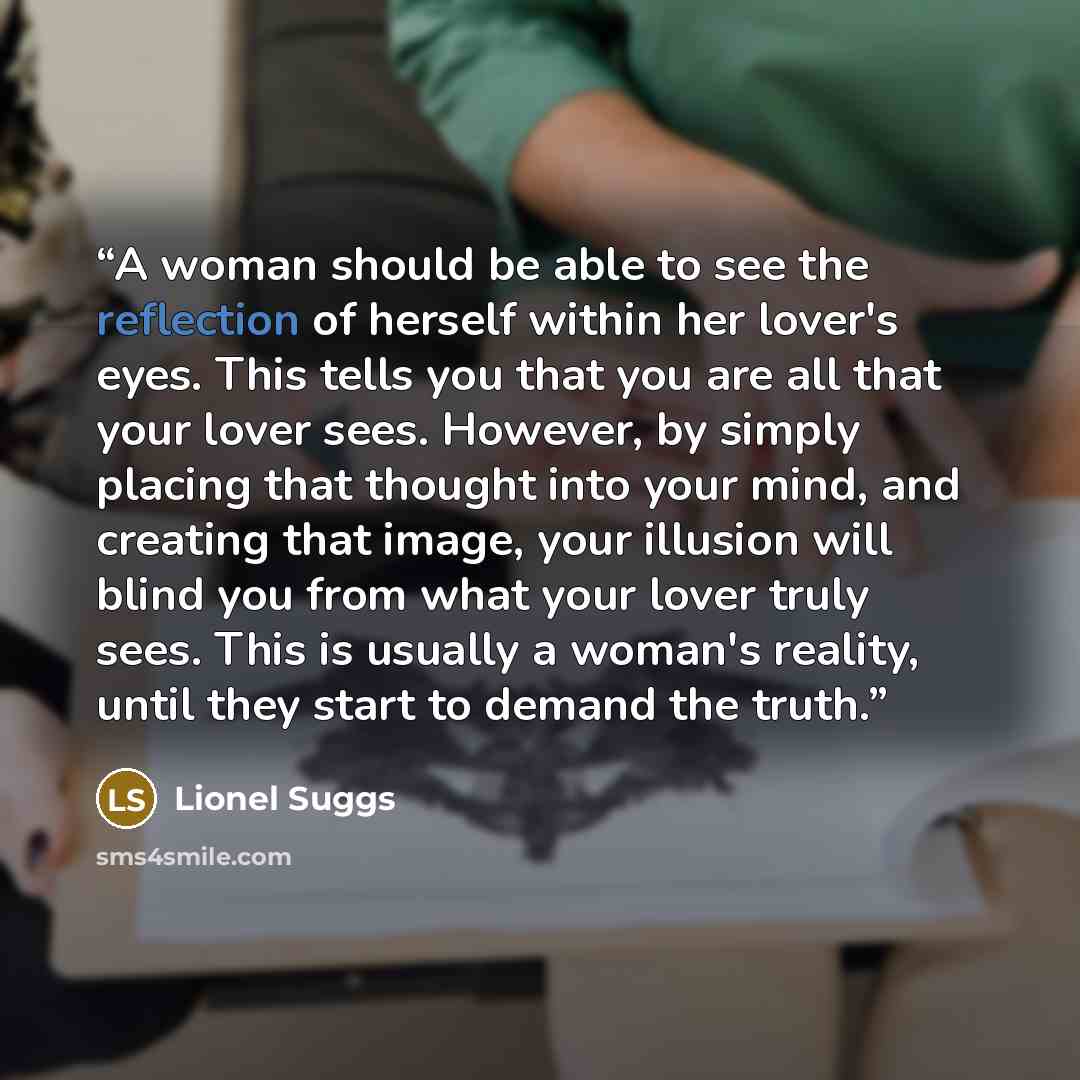 “A woman should be able to see the reflection of herself within her lover's eyes. This tells you that you are all that your lover sees. However, by simply placing that thought into your mind, and creating that image, your illusion will blind you from what your lover truly sees. This is usually a…” quote by Lionel Suggs