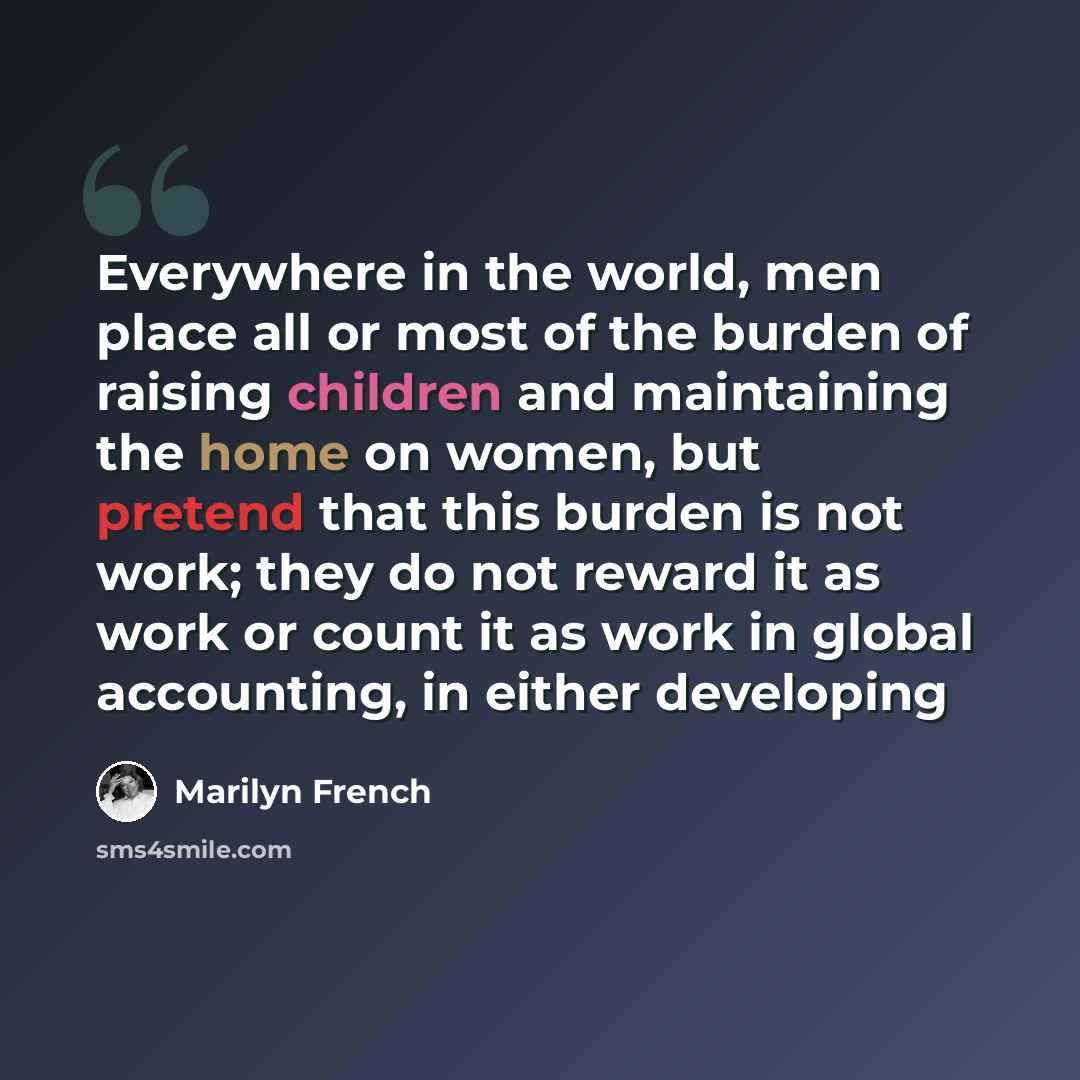 “Everywhere in the world, men place all or most of the burden of raising children and maintaining the home on women, but pretend that this burden is not work; they do not reward it as work or count it as work in global accounting, in either developing” quote by Marilyn French