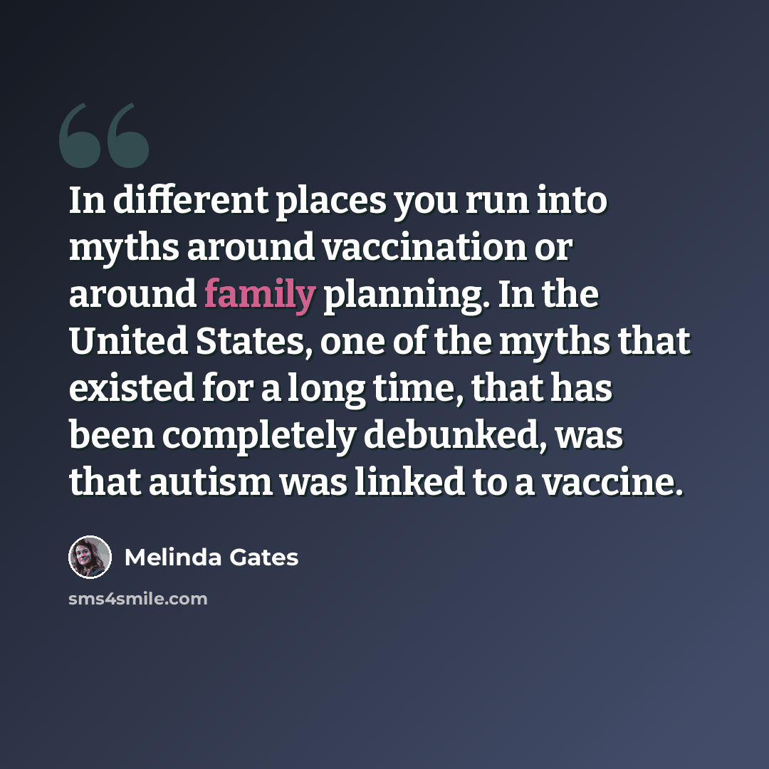 “In different places you run into myths around vaccination or around family planning. In the United States, one of the myths that existed for a long time, that has been completely debunked, was that autism was linked to a vaccine.” quote by Melinda Gates