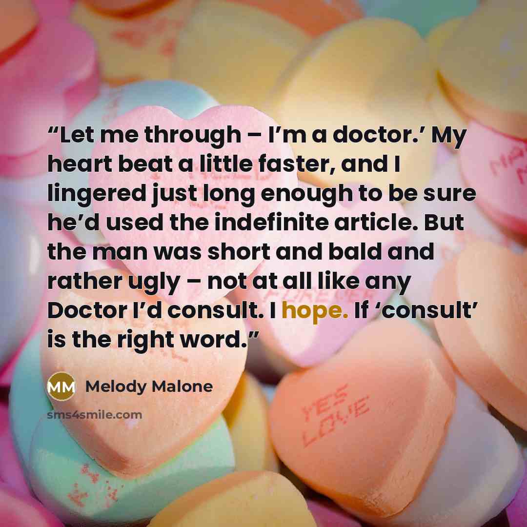 “Let me through – I’m a doctor.’ My heart beat a little faster, and I lingered just long enough to be sure he’d used the indefinite article. But the man was short and bald and rather ugly – not at all like any Doctor I’d consult. I hope. If ‘consult’ is the right word.” quote by Melody Malone