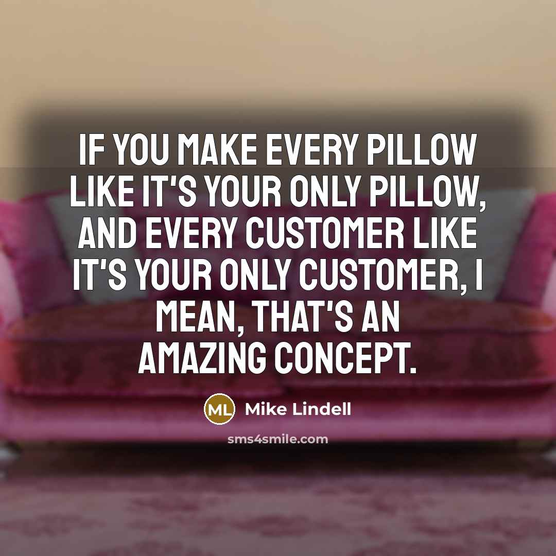 “If you make every pillow like it's your only pillow, and every customer like it's your only customer, I mean, that's an amazing concept.” quote by Mike Lindell