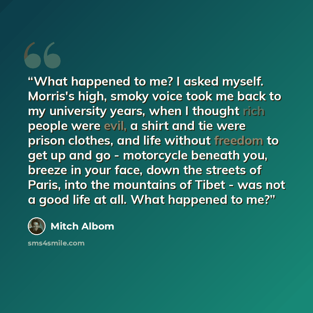 “What happened to me? I asked myself. Morris's high, smoky voice took me back to my university years, when I thought rich people were evil, a shirt and tie were prison clothes, and life without freedom to get up and go - motorcycle beneath you, breeze in your face, down the streets of Paris, into…” quote by Mitch Albom