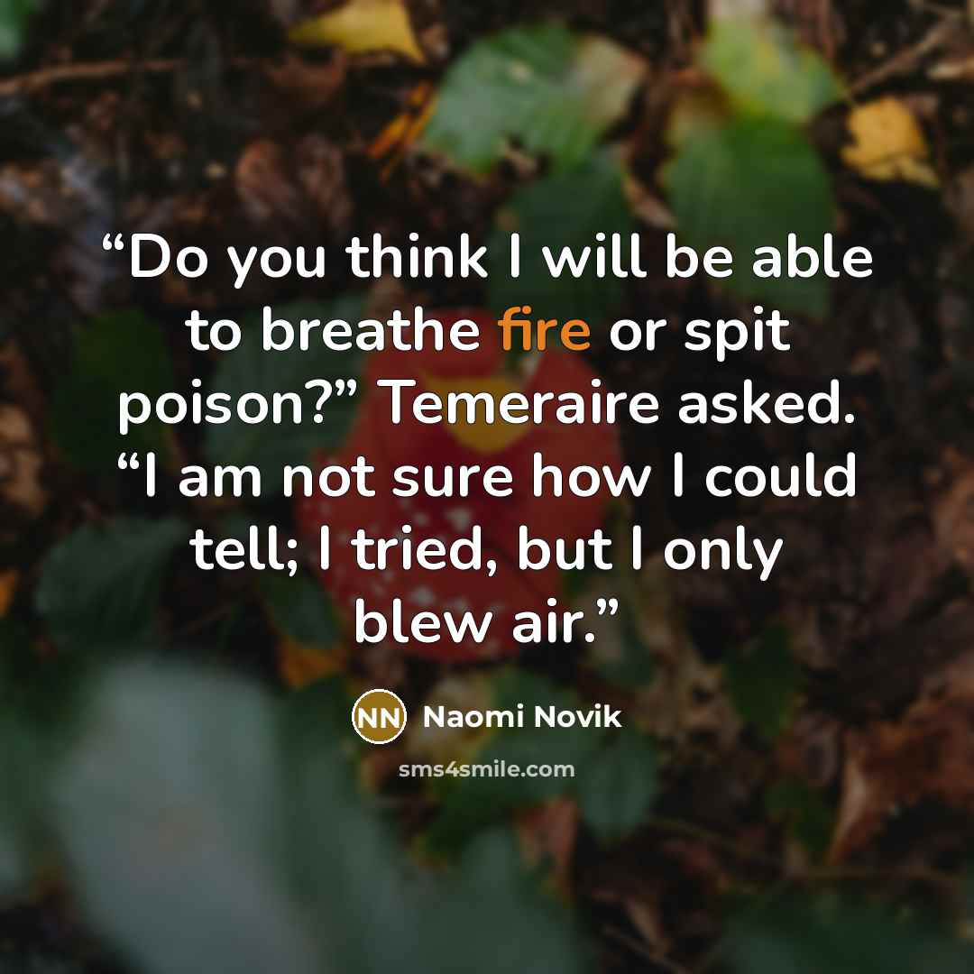 “Do you think I will be able to breathe fire or spit poison?” Temeraire asked. “I am not sure how I could tell; I tried, but I only blew air.” quote by Naomi Novik