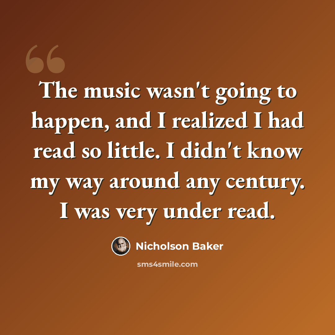 “The music wasn't going to happen, and I realized I had read so little. I didn't know my way around any century. I was very under read.” quote by Nicholson Baker