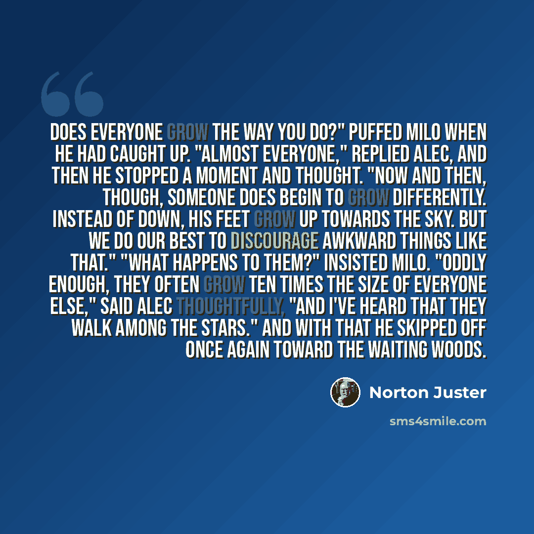 “Does everyone grow the way you do?" puffed Milo when he had caught up. "Almost everyone," replied Alec, and then he stopped a moment and thought. "Now and then, though, someone does begin to grow differently. Instead of down, his feet grow up towards the sky. But we do our best to discourage…” quote by Norton Juster