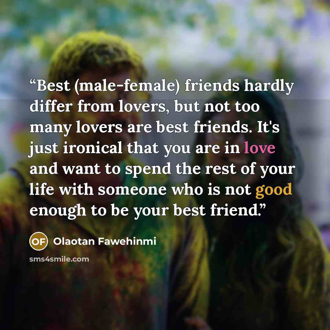 “Best (male-female) friends hardly differ from lovers, but not too many lovers are best friends. It's just ironical that you are in love and want to spend the rest of your life with someone who is not good enough to be your best friend.” quote by Olaotan Fawehinmi