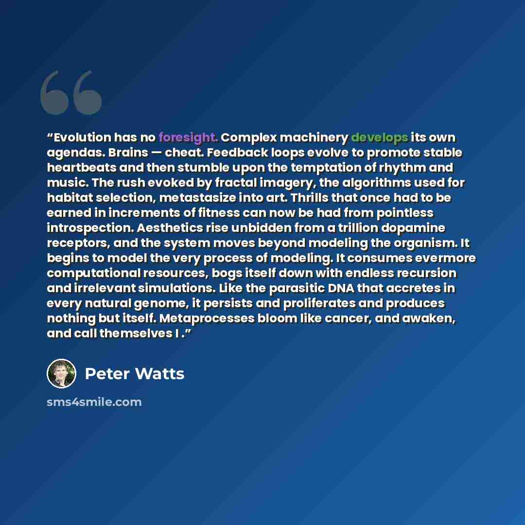 “Evolution has no foresight. Complex machinery develops its own agendas. Brains — cheat. Feedback loops evolve to promote stable heartbeats and then stumble upon the temptation of rhythm and music. The rush evoked by fractal imagery, the algorithms used for habitat selection, metastasize into art…” quote by Peter Watts