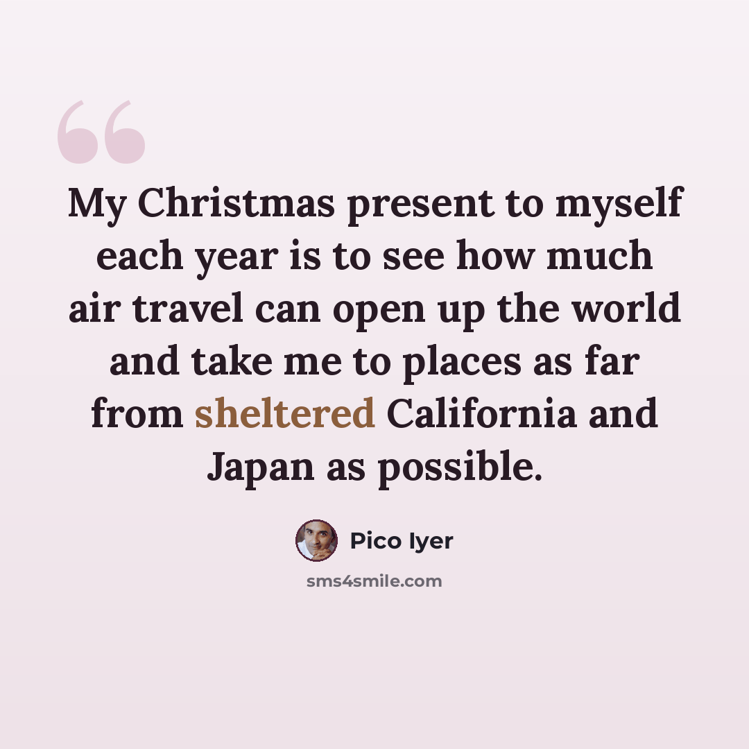 “My Christmas present to myself each year is to see how much air travel can open up the world and take me to places as far from sheltered California and Japan as possible.” quote by Pico Iyer