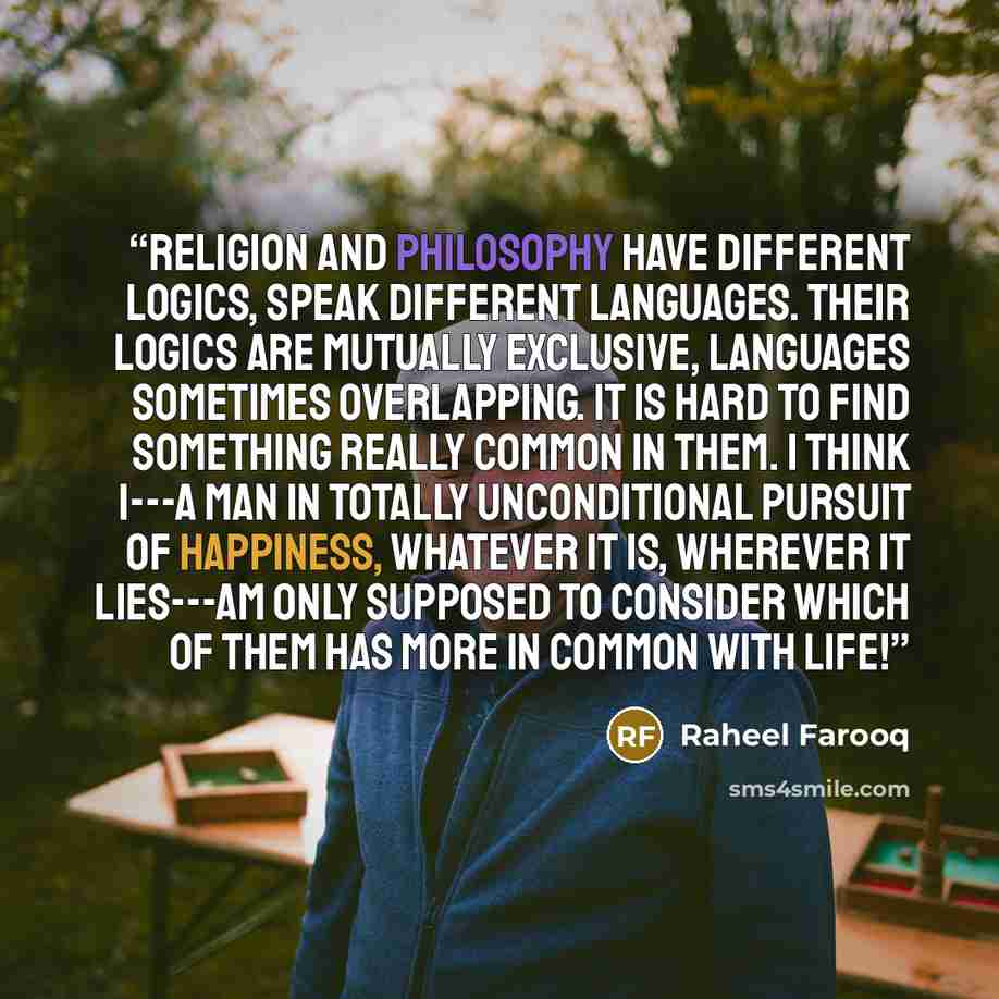 “Religion and philosophy have different logics, speak different languages. Their logics are mutually exclusive, languages sometimes overlapping. It is hard to find something really common in them. I think I---a man in totally unconditional pursuit of happiness, whatever it is, wherever it lies---am…” quote by Raheel Farooq