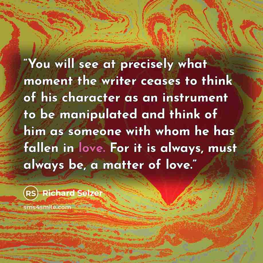 “You will see at precisely what moment the writer ceases to think of his character as an instrument to be manipulated and think of him as someone with whom he has fallen in love. For it is always, must always be, a matter of love.” quote by Richard Selzer