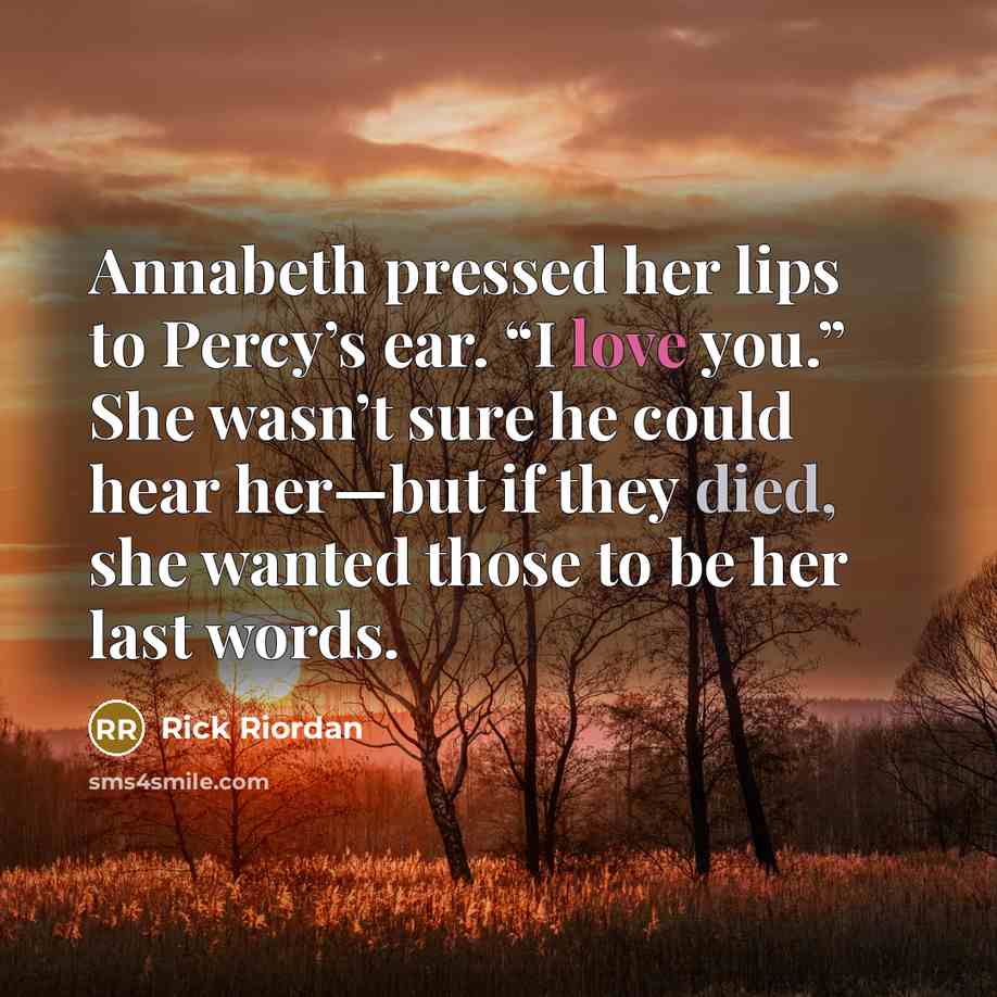 “Annabeth pressed her lips to Percy’s ear. “I love you.” She wasn’t sure he could hear her—but if they died, she wanted those to be her last words.” quote by Rick Riordan