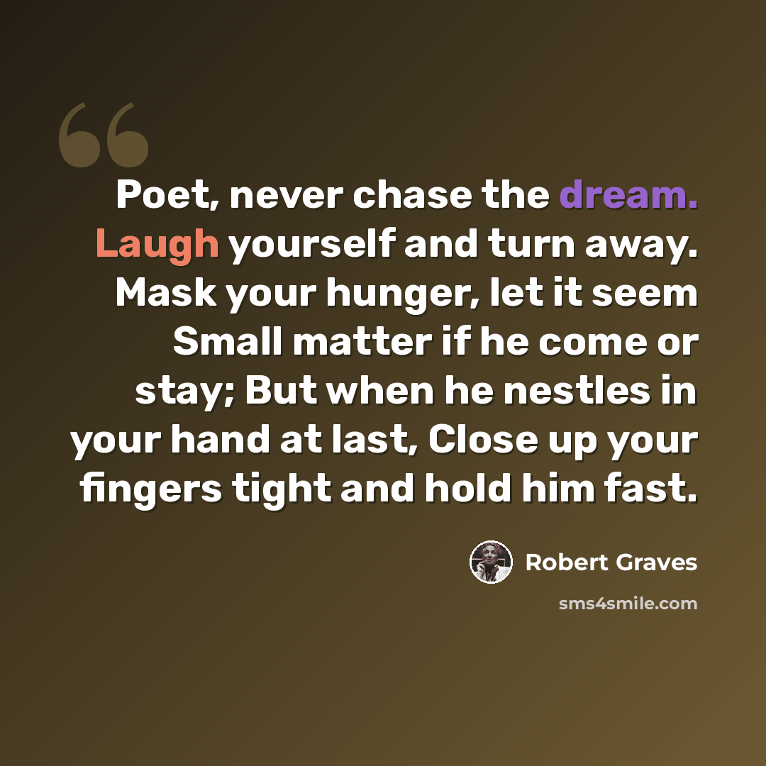 “Poet, never chase the dream. Laugh yourself and turn away. Mask your hunger, let it seem Small matter if he come or stay; But when he nestles in your hand at last, Close up your fingers tight and hold him fast.” quote by Robert Graves