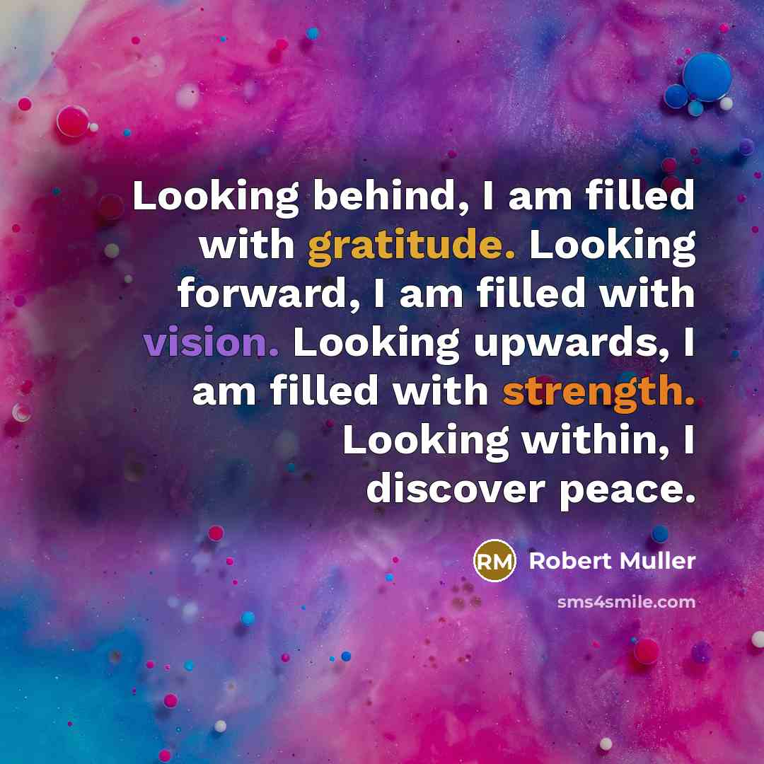 “Looking behind, I am filled with gratitude. Looking forward, I am filled with vision. Looking upwards, I am filled with strength. Looking within, I discover peace.” quote by Robert Muller