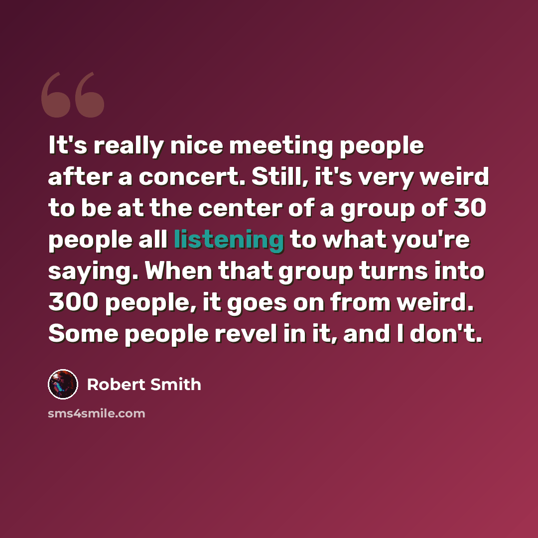 “It's really nice meeting people after a concert. Still, it's very weird to be at the center of a group of 30 people all listening to what you're saying. When that group turns into 300 people, it goes on from weird. Some people revel in it, and I don't.” quote by Robert Smith