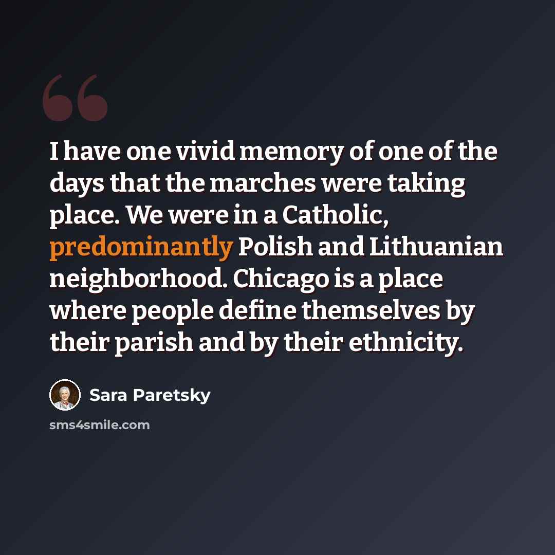 “I have one vivid memory of one of the days that the marches were taking place. We were in a Catholic, predominantly Polish and Lithuanian neighborhood. Chicago is a place where people define themselves by their parish and by their ethnicity.” quote by Sara Paretsky