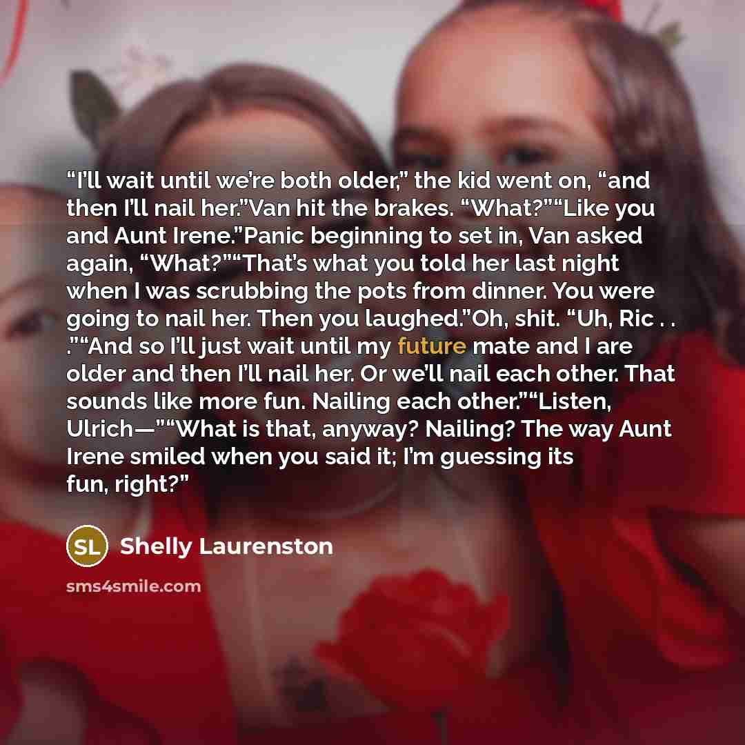 “I’ll wait until we’re both older,” the kid went on, “and then I’ll nail her.”Van hit the brakes. “What?”“Like you and Aunt Irene.”Panic beginning to set in, Van asked again, “What?”“That’s what you told her last night when I was scrubbing the pots from dinner. You were going to nail her. Then you…” quote by Shelly Laurenston