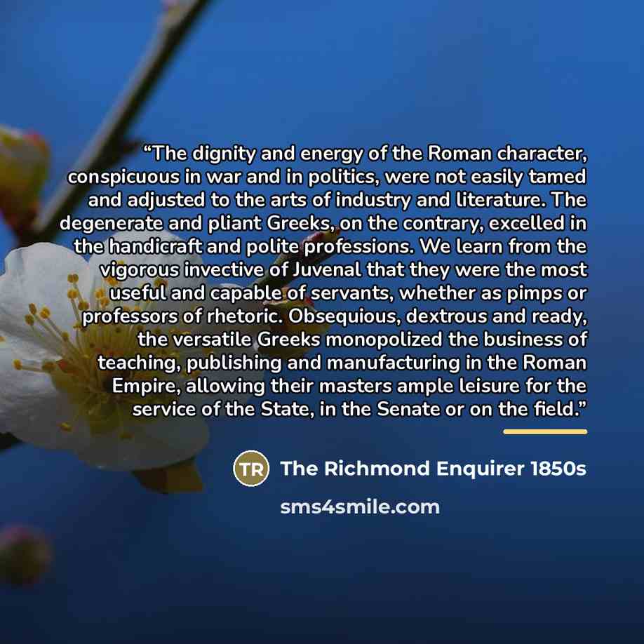 “The dignity and energy of the Roman character, conspicuous in war and in politics, were not easily tamed and adjusted to the arts of industry and literature. The degenerate and pliant Greeks, on the contrary, excelled in the handicraft and polite professions. We learn from the vigorous invective…” quote by The Richmond Enquirer 1850s