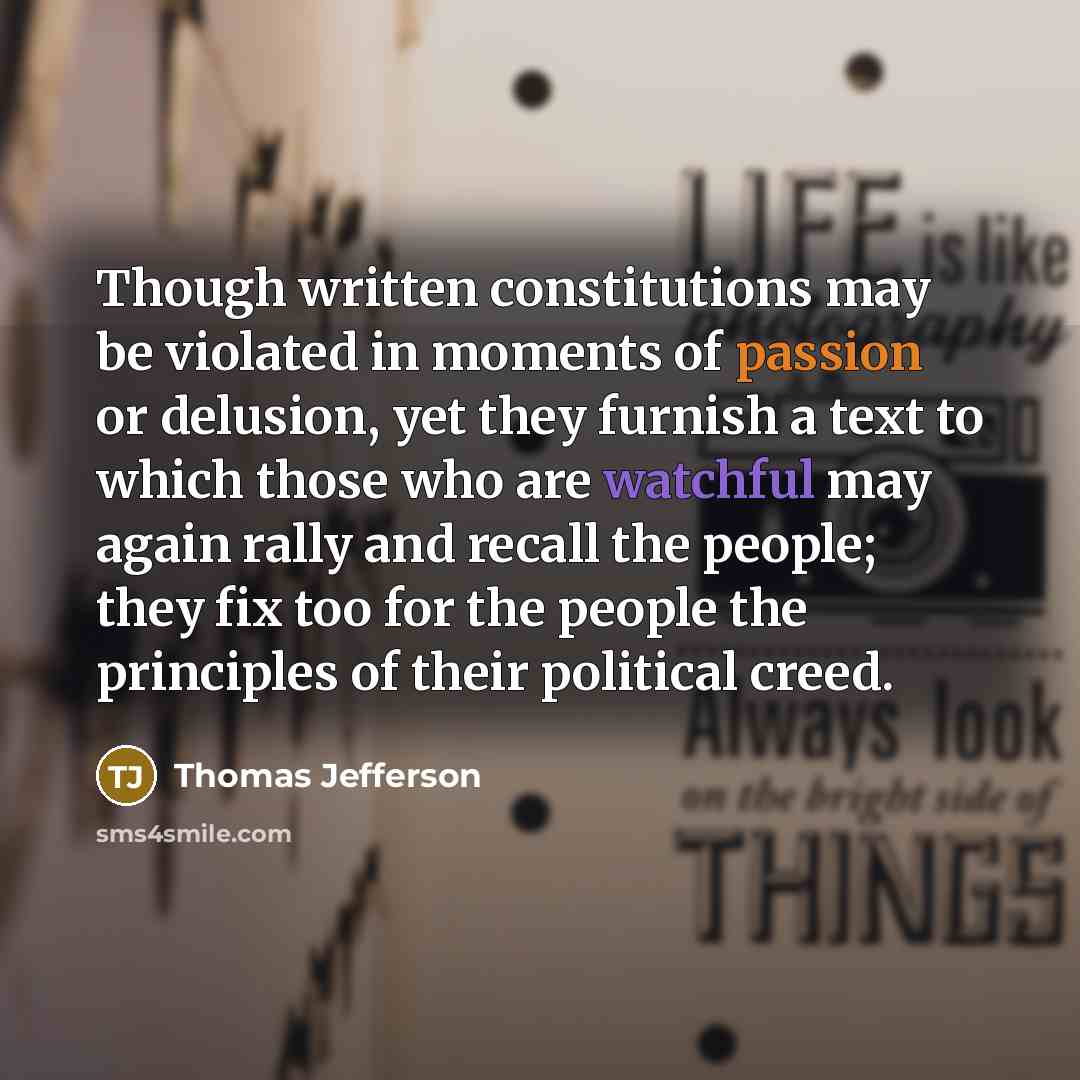 “Though written constitutions may be violated in moments of passion or delusion, yet they furnish a text to which those who are watchful may again rally and recall the people; they fix too for the people the principles of their political creed.” quote by Thomas Jefferson