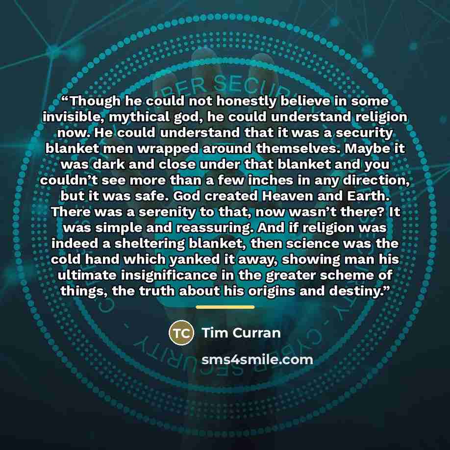 “Though he could not honestly believe in some invisible, mythical god, he could understand religion now. He could understand that it was a security blanket men wrapped around themselves. Maybe it was dark and close under that blanket and you couldn’t see more than a few inches in any direction, but…” quote by Tim Curran