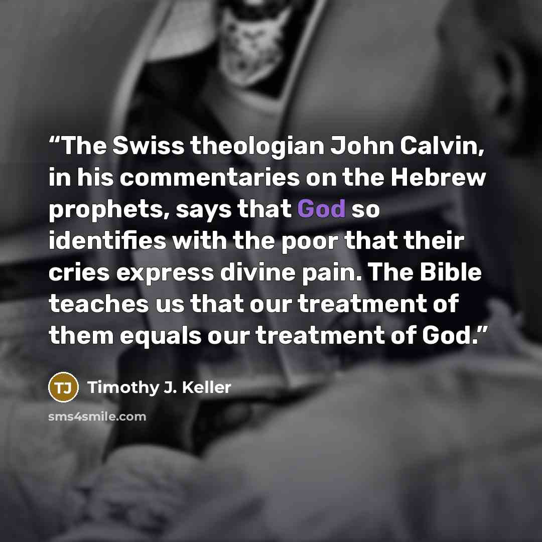 “The Swiss theologian John Calvin, in his commentaries on the Hebrew prophets, says that God so identifies with the poor that their cries express divine pain. The Bible teaches us that our treatment of them equals our treatment of God.” quote by Timothy J. Keller
