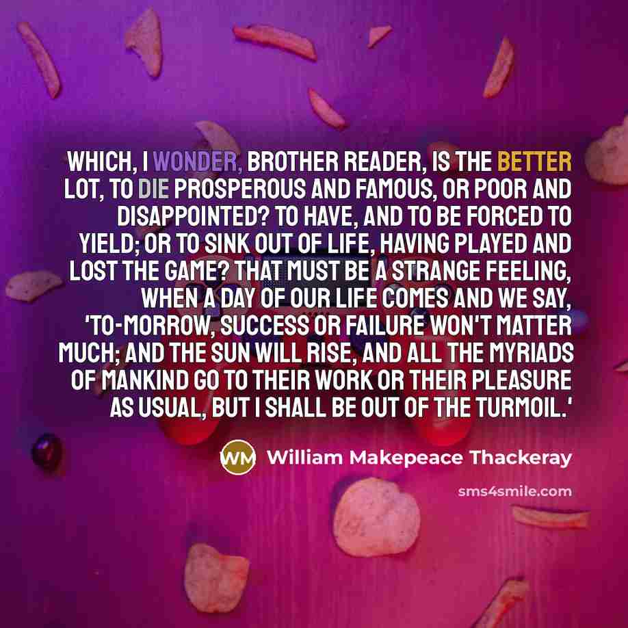 “Which, I wonder, brother reader, is the better lot, to die prosperous and famous, or poor and disappointed? To have, and to be forced to yield; or to sink out of life, having played and lost the game? That must be a strange feeling, when a day of our life comes and we say, 'To-morrow, success or…” quote by William Makepeace Thackeray