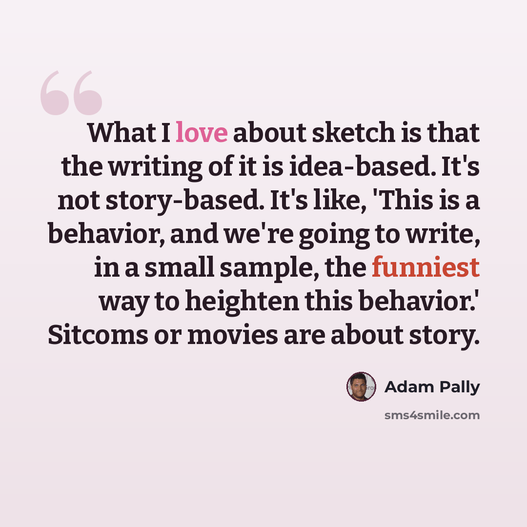 “What I love about sketch is that the writing of it is idea-based. It's not story-based. It's like, 'This is a behavior, and we're going to write, in a small sample, the funniest way to heighten this behavior.' Sitcoms or movies are about story.” quote by Adam Pally