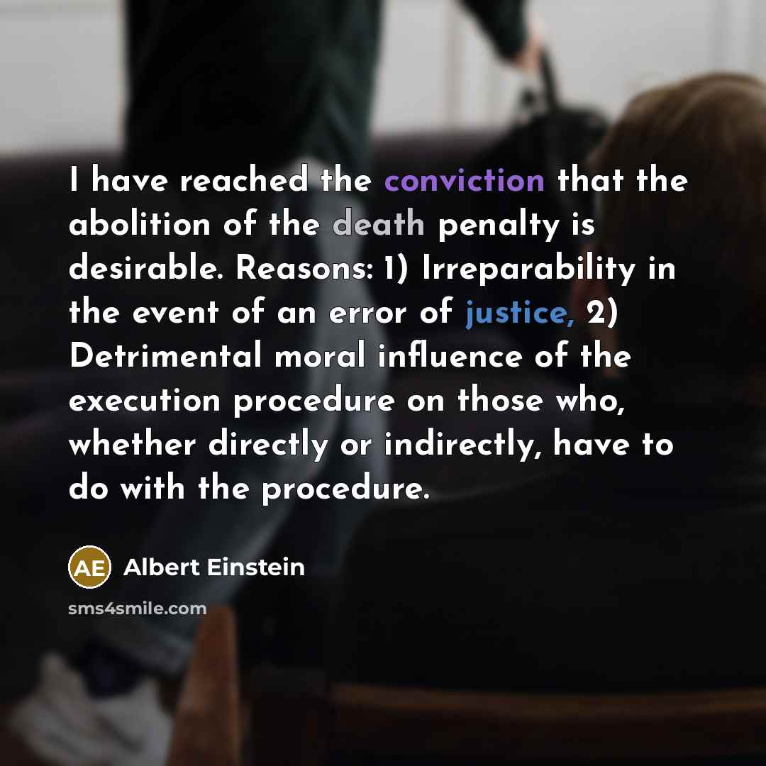 “I have reached the conviction that the abolition of the death penalty is desirable. Reasons: 1) Irreparability in the event of an error of justice, 2) Detrimental moral influence of the execution procedure on those who, whether directly or indirectly, have to do with the procedure.” quote by Albert Einstein