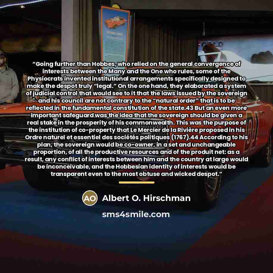 “Going further than Hobbes, who relied on the general convergence of interests between the Many and the One who rules, some of the Physiocrats invented institutional arrangements specifically designed to make the despot truly “legal.” On the one hand, they elaborated a system of judicial control…” quote by Albert O. Hirschman