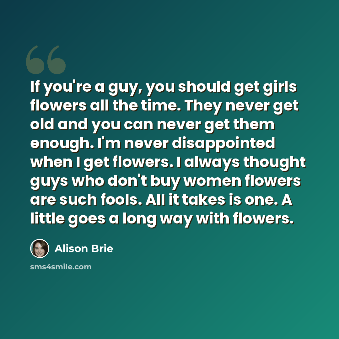 “If you're a guy, you should get girls flowers all the time. They never get old and you can never get them enough. I'm never disappointed when I get flowers. I always thought guys who don't buy women flowers are such fools. All it takes is one. A little goes a long way with flowers.” quote by Alison Brie