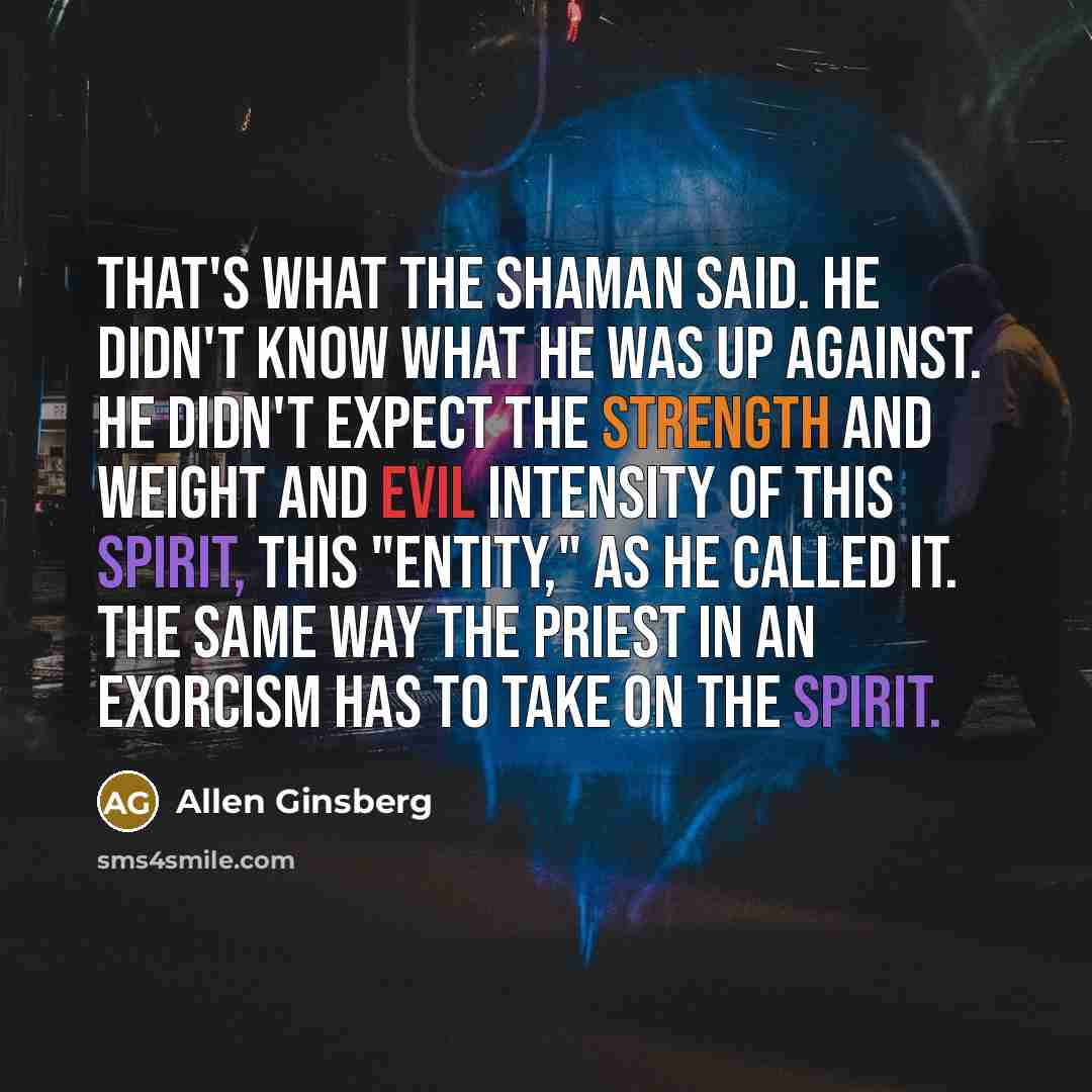 “That's what the shaman said. He didn't know what he was up against. He didn't expect the strength and weight and evil intensity of this spirit, this "entity," as he called it. The same way the priest in an exorcism has to take on the spirit.” quote by Allen Ginsberg