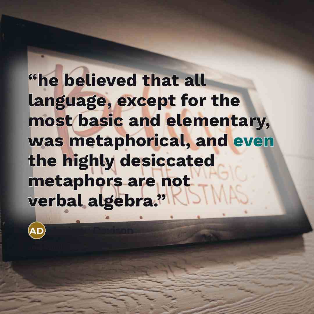 “he believed that all language, except for the most basic and elementary, was metaphorical, and even the highly desiccated metaphors are not verbal algebra.” quote by Andrew Davison