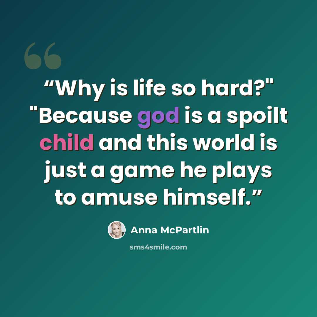 “Why is life so hard?" "Because god is a spoilt child and this world is just a game he plays to amuse himself.” quote by Anna McPartlin