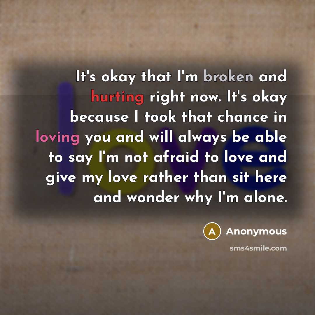 “It's okay that I'm broken and hurting right now. It's okay because I took that chance in loving you and will always be able to say I'm not afraid to love and give my love rather than sit here and wonder why I'm alone.” quote by Anonymous