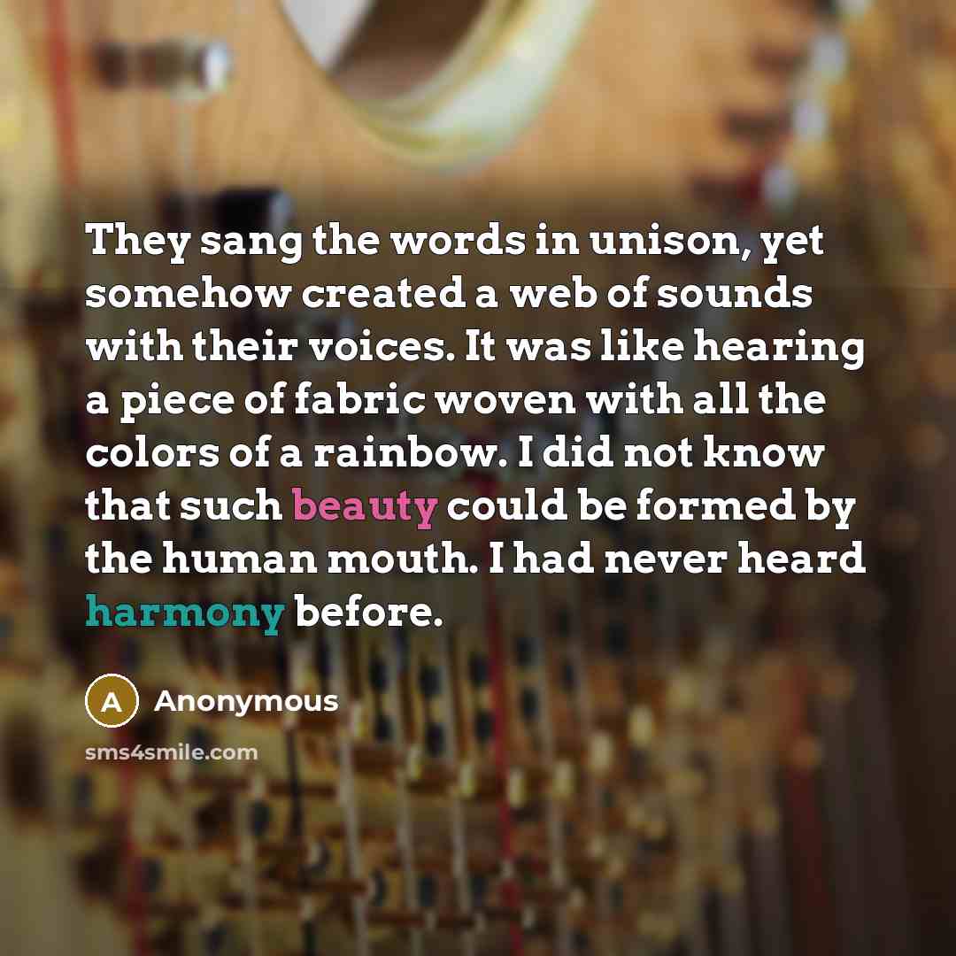 “They sang the words in unison, yet somehow created a web of sounds with their voices. It was like hearing a piece of fabric woven with all the colors of a rainbow. I did not know that such beauty could be formed by the human mouth. I had never heard harmony before.” quote by Anonymous